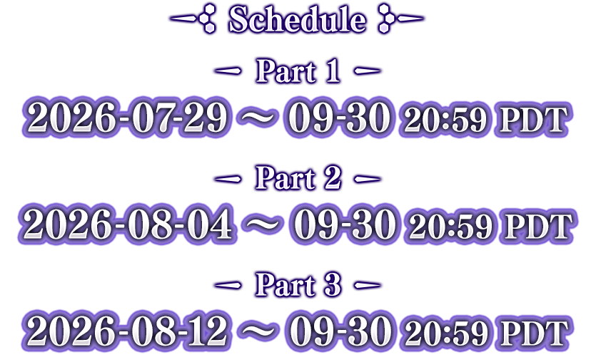 Schedule Part 1 2026-07-29 ~ 09-30 20:59 PDT Part 2 2026-08-05 ~ 09-30 20:59 PDT Part 3 2026-08-13 ~ 09-30 20:59 PDT