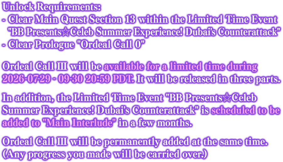 Unlock Requirements: - Clear Main Quest Section 13 within the Limited Time Event BB Presents☆Celeb Summer Experience! Dubai's Counterattack - Clear Prologue Ordeal Call 0. Ordeal Call III will be available for a limited time during 2026-07-29 - 09-30 20:59 PDT. It will be released in three parts. In addition, the Limited Time Event BB Presents☆Celeb Summer Experience! Dubai's Counterattack is scheduled to be added to Main Interlude in a few months. Ordeal Call III will be permanently added at the same time. (Any progress you made will be carried over.)