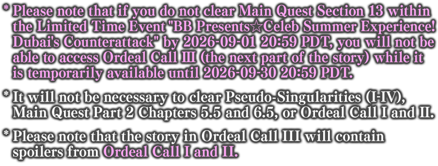 * Please note that if you do not clear Main Quest Section 13 within the Limited Time Event BB Presents☆Celeb Summer Experience! Dubai's Counterattack by 2026-09-01 20:59 PDT, you will not be able to access Ordeal Call III (the next part of the story) while it is temporarily available until 2026-09-30 20:59 PDT. * It will not be necessary to clear Pseudo-Singularities (I-IV), Main Quest Part 2 Chapters 5.5 and 6.5, or Ordeal Call I and II.
* Please note that the story in Ordeal Call III will contain spoilers from Ordeal Call I and II.