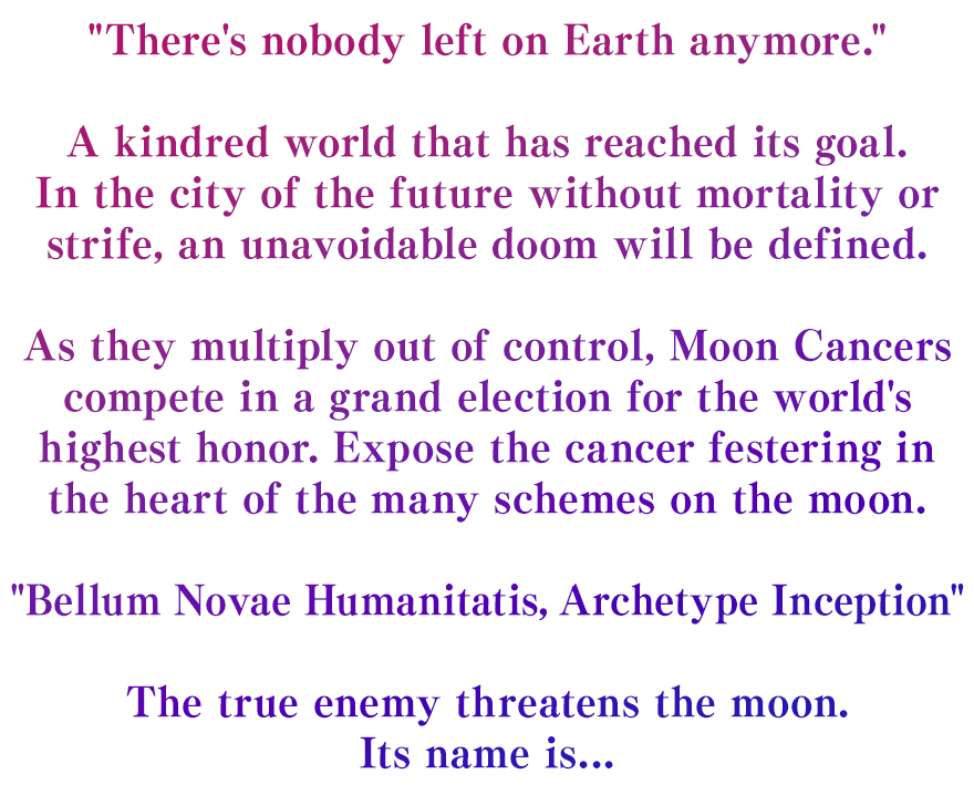 There's nobody left on Earth anymore. A kindred world that has reached its goal. In the city of the future without mortality or strife, an unavoidable doom will be defined. As they multiply out of control, Moon Cancers compete in a grand election for the world's highest honor. Expose the cancer festering in the heart of the many schemes on the moon. Bellum Novae Humanitatis, Archetype Inception The true enemy threatens the moon. Its name is...