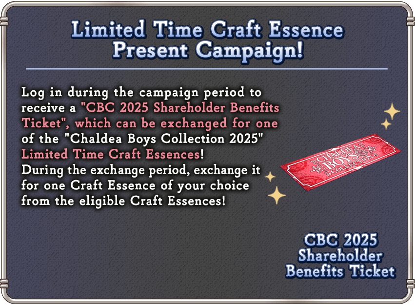 Limited Time Craft Essence Present Campaign! Log in during the campaign period to receive a 'CBC 2025 Shareholder Benefits Ticket', which can be exchanged for one of the 'Chaldea Boys Collection 2025' Limited Time Craft Essences!
During the exchange period, exchange it for one Craft Essence of your choice from the eligible Craft Essences!
CBC 2025 Shareholder Benefits Ticket