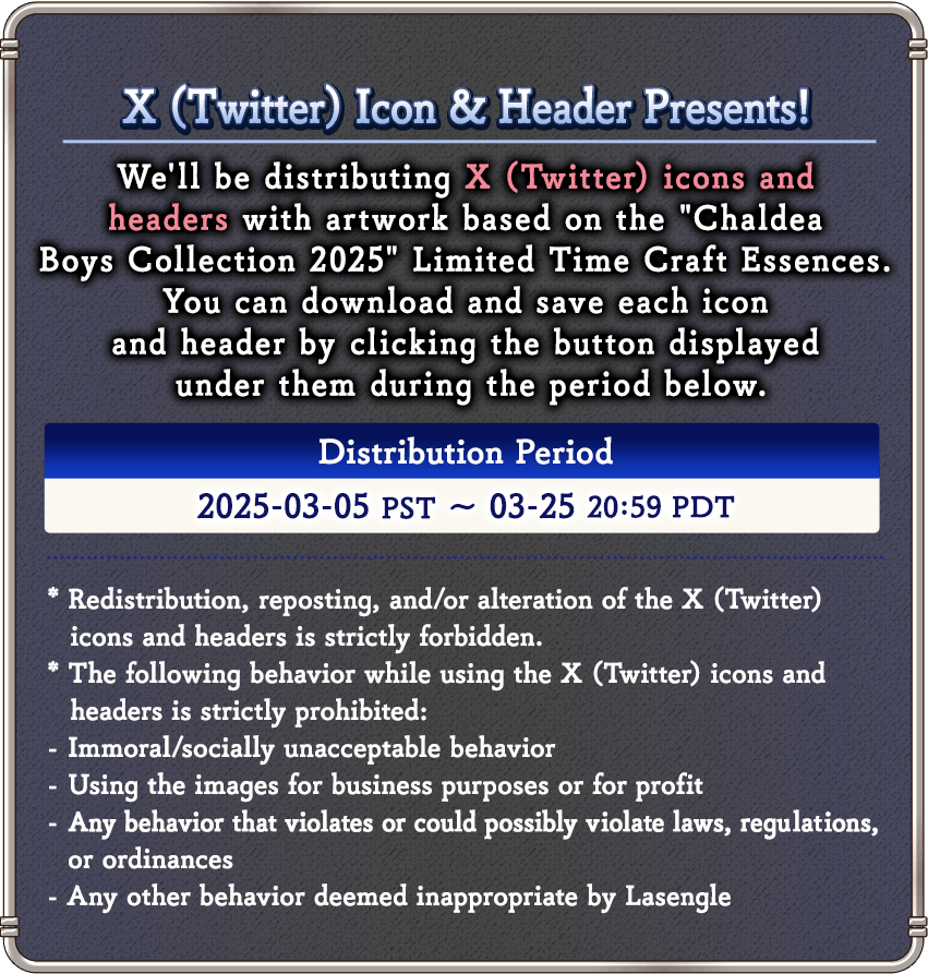 X (Twitter) Icon & Header Presents! 
We'll be distributing X (Twitter) icons and headers with artwork based on the Chaldea Boys Collection 2025' Limited Time Craft Essences. 
You can download and save each icon and header by clicking the button displayed under them during the period below.Distribution Period 2025-03-05 PST ~ 03-25 20:59 PDT

* Redistribution, reposting, and/or alteration of the X (Twitter) icons and headers is strictly forbidden. 
* The following behavior while using the headers and X (Twitter) icons is strictly prohibited:
- Immoral/socially unacceptable behavior
- Using the images for business purposes or for profit
- Any behavior that violates or could possibly violate laws, regulations, or ordinances
- Any other behavior deemed inappropriate by Lasengle