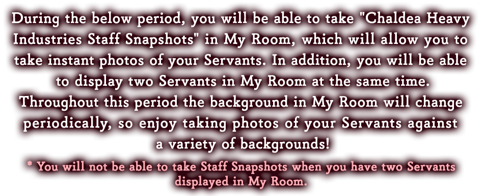 During the below period, you will be able to take 'Chaldea Heavy Industries Staff Snapshots' in My Room, which will allow you to take instant photos of your Servants. In addition, you will be able to display two Servants in My Room at the same time.
Throughout this period the background in My Room will change periodically, so enjoy taking photos of your Servants against a variety of backgrounds!
* You will not be able to take Staff Snapshots when you have two Servants displayed in My Room. 