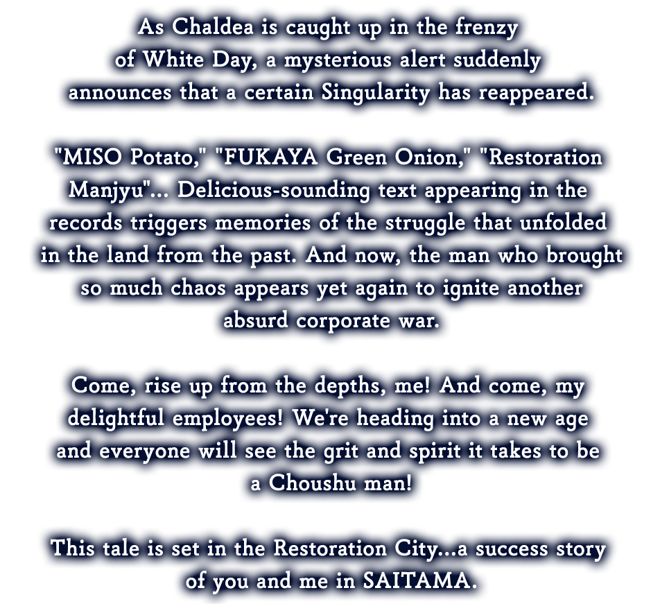 As Chaldea is caught up in the frenzy of White Day, a mysterious alert suddenly announces that a certain Singularity has reappeared.
'MISO Potato,' 'FUKAYA Green Onion,' 'Restoration Manjyu'... Delicious-sounding text appearing in the records triggers memories of the struggle that unfolded in the land from the past. And now, the man who brought so much chaos appears in yet again to ignite another absurd corporate war.

Come, rise up from the depths, me! And come, my delightful employees! We're heading into a new age and everyone will see the grit and spirit it takes to be a Choushu man!

This tale is set in the Restoration City...a success story of you and me in SAITAMA.