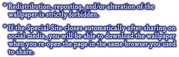 * Redistribution, reposting, and/or alteration of the wallpaper is strictly forbidden.* If the Special Site closes automatically after sharing on social media, you will be able to download the wallpaper when you re-open the page in the same browser you used to share.