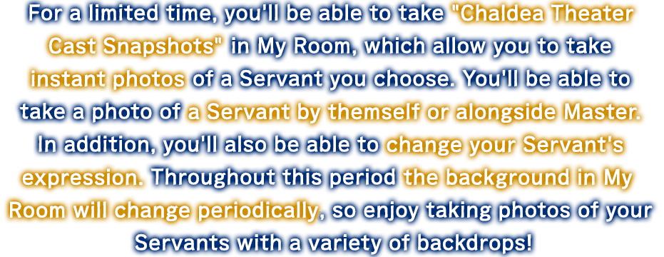 For a limited time, you'll be able to take Chaldea Theater Cast Snapshots in My Room, which allow you to take instant photos of a Servant you choose. You'll be able to take a photo of a Servant by themself or alongside Master. In addition, you'll also be able to change your Servant's expression. Throughout this period the background in My Room will change periodically, so enjoy taking photos of your Servants with a variety of backdrops!