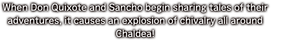 When Don Quixote and Sancho begin sharing tales of their adventures, it causes an explosion of chivalry all around Chaldea!