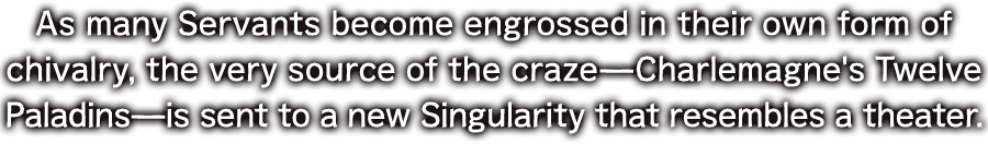 As many Servants become engrossed in their own form of chivalry, the very source of the craze—Charlemagne's Twelve Paladins—is sent to a new Singularity that resembles a theater.