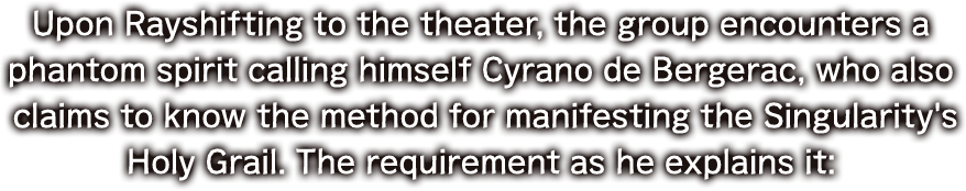 Upon Rayshifting to the theater, the group encounters a phantom spirit calling himself Cyrano de Bergerac, who also claims to know the method for manifesting the Singularity's Holy Grail. The requirement as he explains it: