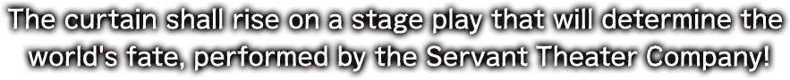 The curtain shall rise on a stage play that will determine the world's fate, performed by the Servant Theater Company!