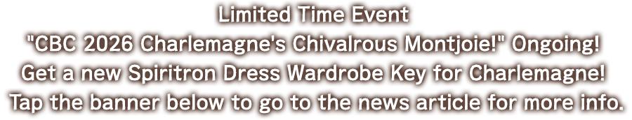 Limited Time Event CBC 2026 Charlemagne's Chivalrous Montjoie! Ongoing! Get a new Spiritron Dress Wardrobe Key for Charlemagne! Tap the banner below to go to the news article for more info.