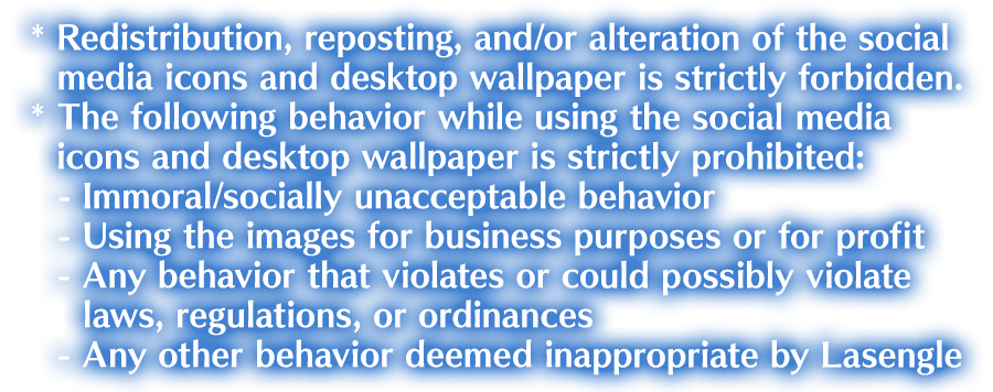 * Redistribution, reposting, and/or alteration of the social media icons and desktop wallpaper is strictly forbidden. * The following behavior while using the social media icons and desktop wallpaper is strictly prohibited: - Immoral/socially unacceptable behavior - Using the images for business purposes or for profit - Any behavior that violates or could possibly violate laws, regulations, or ordinances - Any other behavior deemed inappropriate by Lasengle