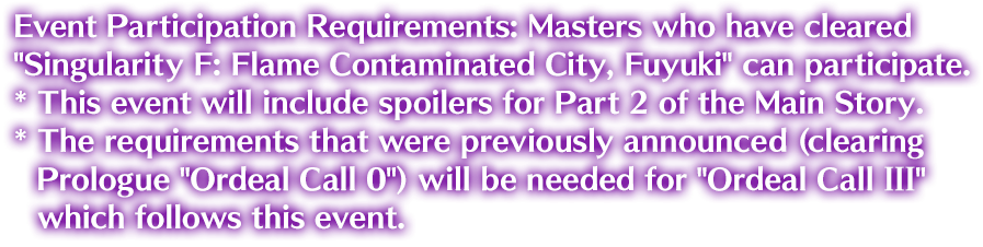 Event Participation Requirements: Masters who have cleared Singularity F: Flame Contaminated City, Fuyuki can participate. * This event will include spoilers for Part 2 of the Main Story. * The requirements that were previously announced (clearing Prologue Ordeal Call 0) will be needed for Ordeal Call III which follows this event.