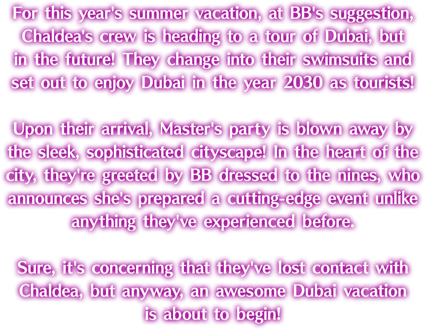 For this year's summer vacation, at BB's suggestion, Chaldea's crew is heading to a tour of Dubai, but in the future! They change into their swimsuits and set out to enjoy Dubai in the year 2030 as tourists! Upon their arrival, Master's party is blown away by the sleek, sophisticated cityscape! In the heart of the city, they're greeted by BB dressed to the nines, who announces she's prepared a cutting-edge event unlike anything they've experienced before. Sure, it's concerning that they've lost contact with Chaldea, but anyway, an awesome Dubai vacation is about to begin!