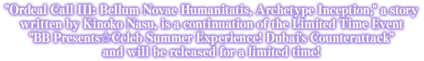 Ordeal Call III: Bellum Novae Humanitatis, Archetype Inception, a story written by Kinoko Nasu, is a continuation of the Limited Time Event BB Presents☆Celeb Summer Experience! Dubai's Counterattack and will be released for a limited time!