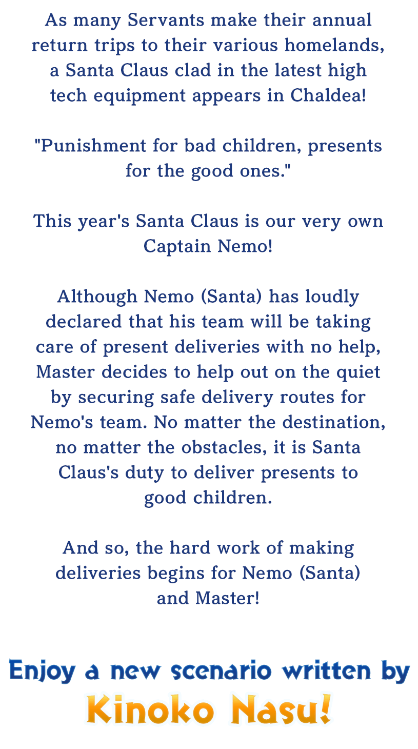 As many Servants make their annual return trips to their various homelands, a Santa Claus clad in the latest high tech equipment appears in Chaldea!