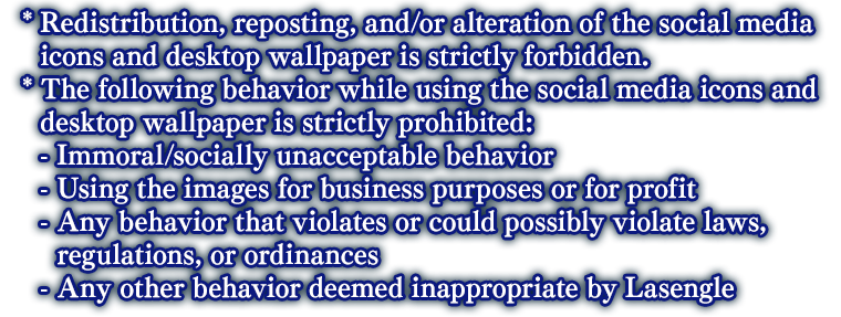 * Redistribution, reposting, and/or alteration of the social media icons and desktop wallpaper is strictly forbidden. *The following behavior while using the social media icons and desktop wallpaper is strictly prohibited: - Immoral/socially unacceptable behavior - Using the images for business purposes or for profit - Any behavior that violates or could possibly violate laws, regulations, or ordinances - Any other behavior deemed inappropriate by Lasengle