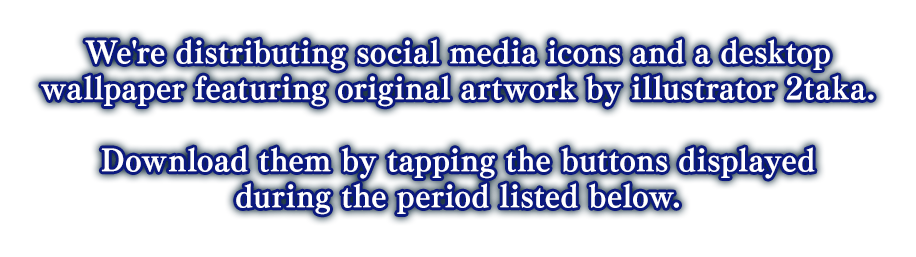 We're distributing social media icons and a desktop wallpaper featuring original artwork by illustrator 2taka. Download them by tapping the buttons displayed during the period listed below.