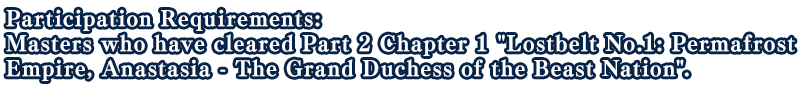 Participation Requirements: Masters who have cleared Part 2 Chapter 1 Lostbelt No.1: Permafrost Empire, Anastasia - The Grand Duchess of the Beast Nation.