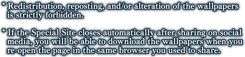 *Redistribution, reposting, and/or alteration of the wallpapers is strictly forbidden. *If the Special Site closes automatically after sharing on social media, you will be able to download the wallpapers when you re-open the page in the same browser you used to share.