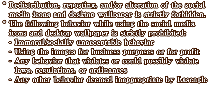 * Redistribution, reposting, and/or alteration of the wallpaper(s) is strictly forbidden. *The following behavior while using the social media icons and desktop wallpaper is strictly prohibited: -Immoral/socially unacceptable behavior. -Using the images for business purposes or for profit. -Any behavior that violates or could possibly violate laws, regulations, or ordinances. -Any other behavior deemed inappropriate by Lasengle.