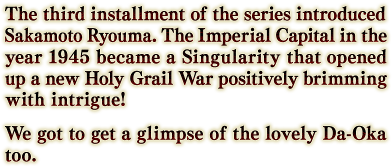 The third installment of the series introduced Sakamoto Ryouma. The Imperial Capital in the year 1945 became a Singularity that opened up a new Holy Grail War positively brimming with intrigue!