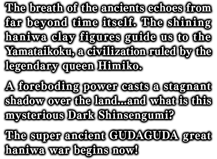 The breath of the ancients echoes from far beyond time itself. The shining haniwa clay figures guide us to the Yamataikoku, a civilization ruled by the legendary queen Himiko.