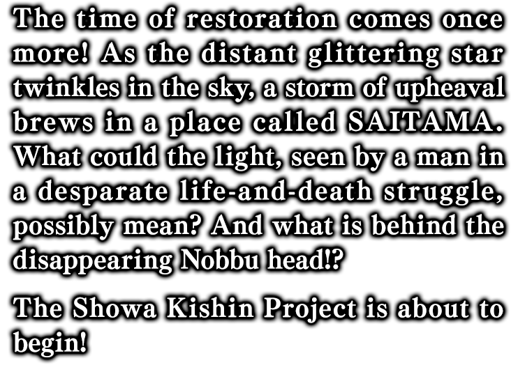 The time of restoration comes once more! As the distant glittering star twinkles in the sky, a storm of upheaval brews in a place called SAITAMA.