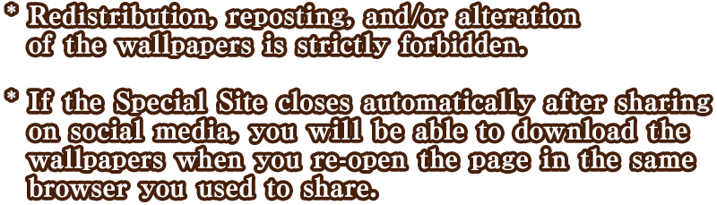 * Redistribution, reposting, and/or alteration of the wallpaper(s) is strictly forbidden. * If the Special Site closes automatically after sharing on social media, you will be able to download the wallpaper(s) when you re-open the page in the same browser you used to share.
