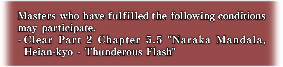 Masters who have fulfilled the following conditions may participate. - Clear Part 2 Chapter 5.5 "Naraka Mandala, Heian-kyo - Thunderous Flash"