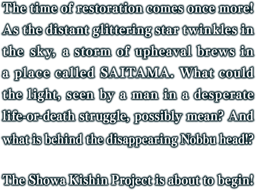 The time of restoration comes once more! As the distant glittering star twinkles in the sky, a storm of upheaval brews in a place called SAITAMA. What could the light, seen by a man in a desperate life-or-death struggle, possibly mean? And what is behind the disappearing Nobbu head!? The Showa Kishin Project is about to begin!
