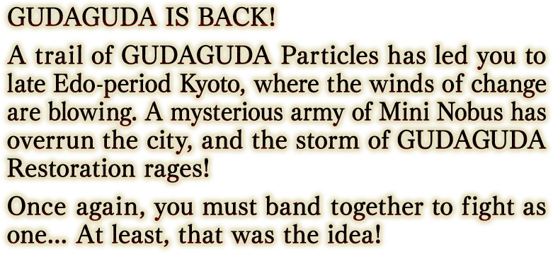 GUDAGUDA IS BACK! A trail of GUDAGUDA Particles has led you to late Edo-period Kyoto, where the winds of change are blowing. A mysterious army of Mini Nobus has overrun the city, and the storm of GUDAGUDA Restoration rages! Once again, you must band together to fight as one... At least, that was the idea!