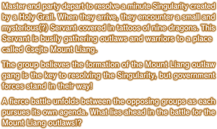 Master and party depart to resolve a minute Singularity created by a Holy Grail. When they arrive, they encounter a small and mysterious(?) Servant covered in tattoos of nine dragons. This Servant is busily gathering outlaws and warriors to a place called Csejte Mount Liang. The group believes the formation of the Mount Liang outlaw gang is the key to resolving the Singularity, but government forces stand in their way! A fierce battle unfolds between the opposing groups as each pursues its own agenda. What lies ahead in the battle for the Mount Liang outlaws!?