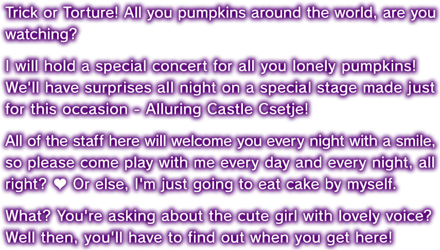 Trick or Torture! All you pumpkins around the world, are you watching? I will hold a special concert for all you lonely pumpkins!
We'll have surprises all night on a special stage made just for this occasion - Alluring Castle Csetje! All of the staff here will welcome you every night with a smile, so please come play with me every day and every night, all right? ♥ Or else, I'm just going to eat cake by myself. What? You're asking about the cute girl with lovely voice? Well then, you'll have to find out when you get here!