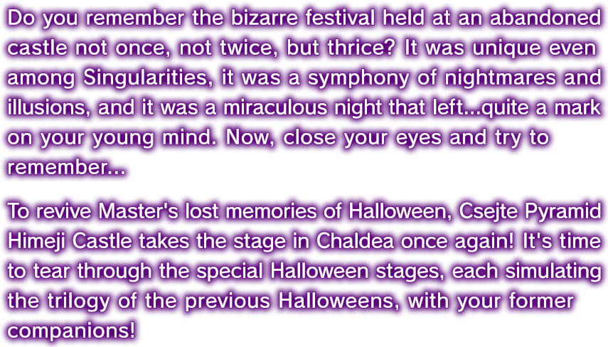 あなたは覚えているだろうか？ 三度に亘り繰り返された奇々怪々な魔城のフェスタを。特異点らしからぬ特異点でありつつ、悪夢と幻想の交響曲であり、そして、麗しき青春の一ページとして残り続けた一夜の奇跡を。さあ、瞼（まぶた）を閉じて思い出してみよう────マスターの記憶から失われた『ハロウィンの記憶』を復活させるべく『チェイテピラミッド姫路城』カルデアに再びオン･ステージ！ 歴代ハロウィン3部作をシミュレートしたスペシャルハロウィンのステージを、かつての仲間と共に駆け抜けよう！