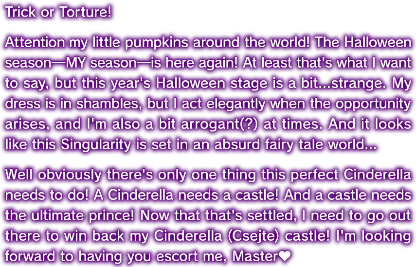 トリック･オア･トーチャー！ 全世界のカボチャたち、今年もハロウィン（アタシ）の季節がやってきたわ！ ……って言いたいところだけど、今回のハロウィン･ステージはどこかストレンジ。衣装（ドレス）はボロボロ、チャンスに純白無敵（エレガント）、ところにより傲慢無垢（アロガント）？ みたいな？ この特異点も何だかハチャメチャな童話の世界みたいで……。まあでも、完全無欠（パーフェクト）のシンデレラであるならやることは一つよね！ シンデレラと言えばお城！ お城と言えば超☆王子様！ そうと決まればシンデレラ（チェイテ）城を奪還しなきゃ！ マスターとしてエスコート、よろしくね♡