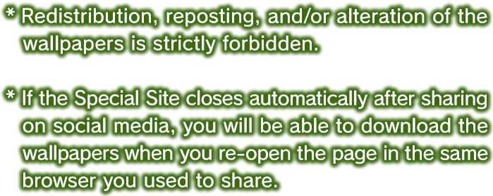 * Redistribution, reposting, and/or alteration of the wallpapers is strictly forbidden. *If the Special Site closes automatically after sharing on social media, you will be able to download the wallpapers when you re-open the page in the same browser you used to share.