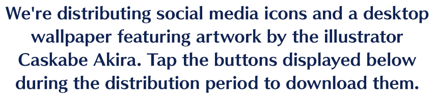 We're distributing social media icons and a desktop wallpaper featuring artwork by the illustrator Caskabe Akira. Tap the buttons displayed below during the distribution period to download them.