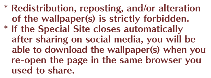 *Redistribution, reposting, and/or alteration of the wallpaper(s) is strictly forbidden. *If the Special Site closes automatically after sharing on docial media, you will be able to download the wallpaper(s) when you re-open the page in the same browser you used to share.