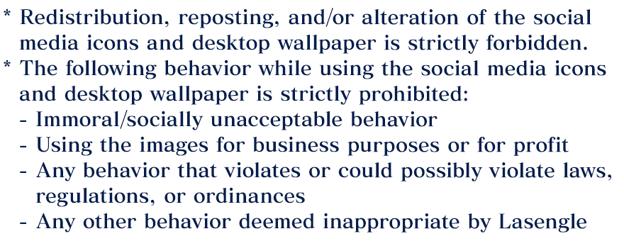 * Redistribution, reposting, and/or alteration of the social media icons and desktop wallpaper is strictly forbidden. * The following behavior while using the social media icons and desktop wallpaper is strictly prohibited: - Immoral/socially unacceptable behavior, - Using the images for business purposes or for profit, - Any behavior that violates or could possibly violate laws, regulations, or ordinances, - Any other behavior deemed inappropriate by Lasengle