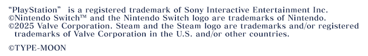 “PlayStation”is a registered trademark of Sony Interactive Entertainment Inc. Nintendo Switch™ and Nintendo Switch logo are trademarks of Nintendo. ©2025 Valve Corporation. Steam and the Steam logo are trademarks and/or registered trademarks of Valve Corporation in the U.S. and/or other countries. ©TYPE-MOON