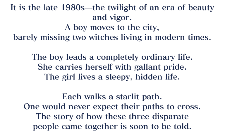 A boy moves to the city, barely missing two witches living in modern times. The boy leads a completely ordinary life. She carries herself with gallant pride. The girl lives a sleepy, hidden life. Each walks a starlit path. One would never expect their paths to cross. The story of how these three disparate people came together is soon to be told.