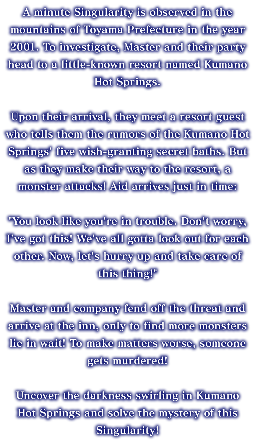 A minute Singularity is observed in the mountains of Toyama Prefecture in the year 2001. To investigate, Master and their party head to a little-known resort named Kumano Hot Springs. Upon their arrival, they meet a resort guest who tells them the rumors of the Kumano Hot Springs' five wish-granting secret baths. But as they make their way to the resort, a monster attacks! Aid arrives just in time: You look like you're in trouble. Don't worry, I've got this! We've all gotta look out for each other. Now, let's hurry up and take care of this thing! Master and company fend off the threat and arrive at the inn, only to find more monsters lie in wait! To make matters worse, someone gets murdered! Uncover the darkness swirling in Kumano Hot Springs and solve the mystery of this Singularity!