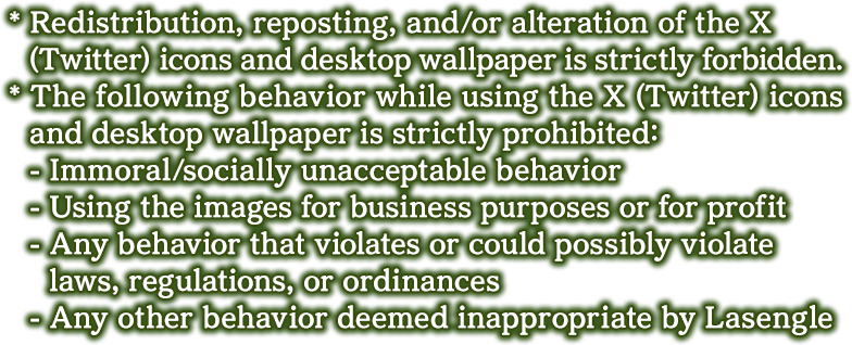* Redistribution, reposting, and/or alteration of the X (Twitter) icons and desktop wallpaper is strictly forbidden.
            * The following behavior while using the X (Twitter) icons and desktop wallpaper is strictly prohibited:
            - Immoral/socially unacceptable behavior
            - Using the images for business purposes or for profit
            - Any behavior that violates or could possibly violate laws, regulations, or ordinances
            - Any other behavior deemed inappropriate by Lasengle