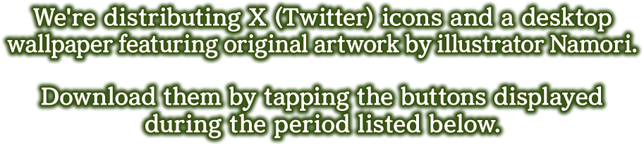 We're distributing X (Twitter) icons and a desktop wallpaper featuring original artwork by illustrator Namori.

            Download them by tapping the buttons displayed during the period listed below.