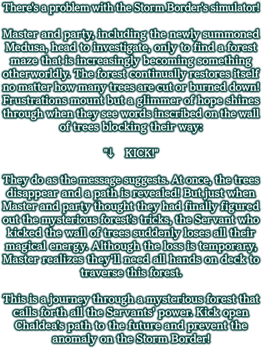 Prologue
          There's a problem with the Storm Border's simulator!
          
          Master and party, including the newly summoned Medusa, head to investigate, only to find a forest maze that is increasingly becoming something otherworldly. The forest continually restores itself no matter how many trees are cut or burned down! Frustrations mount but a glimmer of hope shines through when they see words inscribed on the wall of trees blocking their way:
          
          '↓　KICK!'
          
          They do as the message suggests. At once, the trees disappear and a path is revealed! But just when Master and party thought they had finally figured out the mysterious forest's tricks, the Servant who kicked the wall of trees suddenly loses all their magical energy. Although the loss is temporary, Master realizes they'll need all hands on deck to traverse this forest.
          
          This is a journey through a mysterious forest that calls forth all the Servants' power. Kick open Chaldea's path to the future and prevent the anomaly on the Storm Border!