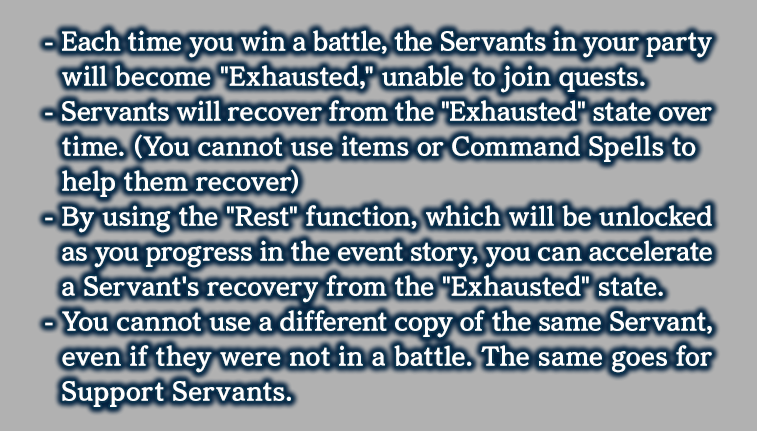 - You cannot use a different copy of the same Servant, even if they were not in a battle. The same goes for Support Servants.
            - Each time you win a battle, the Servants in your party will become 'Exhausted', unable to join quests.
            - Servants will recover from the 'Exhausted' state over time. (You cannot use items or Command Spells to help them recover)
            - By using the 'Rest' function, which will be unlocked as you progress in the event story, you can accelerate a Servant's recovery from the 'Exhausted' state.