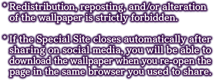 * Redistribution, reposting, and/or alteration of the wallpaper is strictly forbidden.

            * If the Special Site closes automatically after sharing on social media, you will be able to download the wallpaper when you re-open the page in the same browser you used to share.
