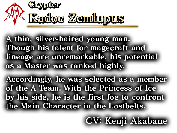 Crypter Kadoc Zemlupus A thin, silver-haired young man.Though his talent for magecraft and lineage are unremarkable,his potential as a Master was ranked highly. Accordingly, he was selected as a member of the A Team. With the Princess of Ice by his side, he is the first foe to confront the Main Character in the Lostbelts. CV: Kenji Akabane