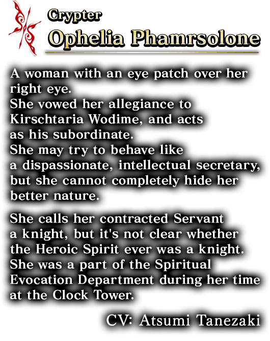 Crypter Ophelia Phamrsolone A woman with an eye patch over her right eye. She vowed her allegiance to Kirschtaria Wodime, and acts as his subordinate. She may try to behave like a dispassionate, intellectual secretary, but she cannot completely hide her better nature. She calls her contracted Servant a knight, but it's not clear whether the Heroic Spirit ever was a knight.She was a part of the Spiritual Evocation Department during her time at the Clock Tower.CV: Atsumi Tanezaki